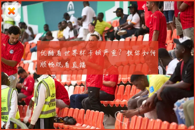 优酷看世界杯卡顿严重？教你如何顺畅观看直播