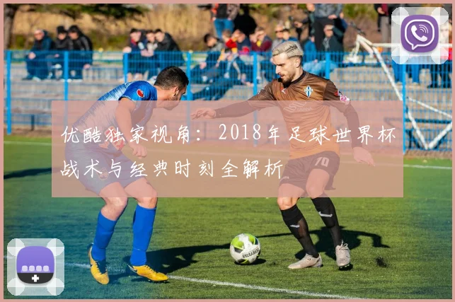 优酷独家视角:2018年足球世界杯战术与经典时刻全解析