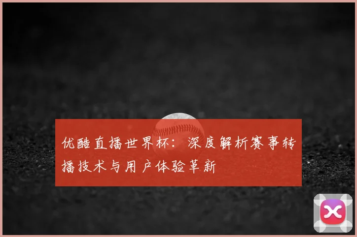 优酷直播世界杯：深度解析赛事转播技术与用户体验革新