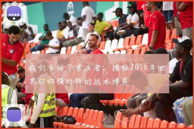 我们专访了亲历者:揭秘2016年世界杯四强对阵的战术博弈