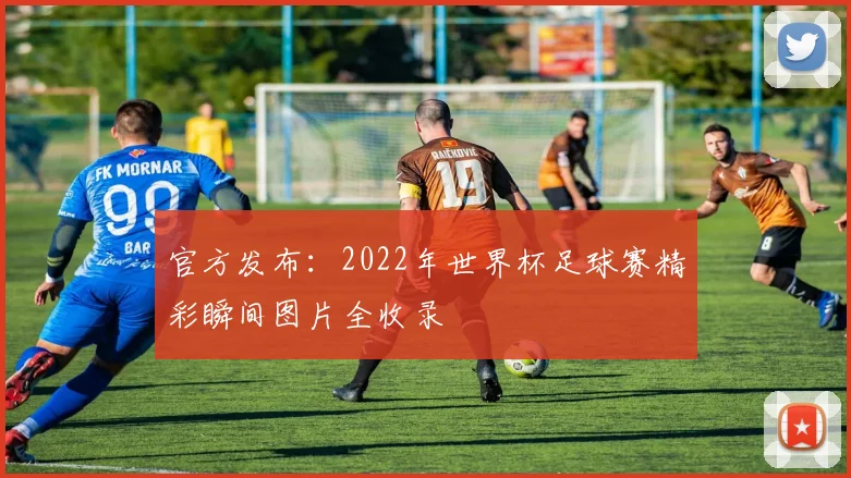 官方发布：2022年世界杯足球赛精彩瞬间图片全收录