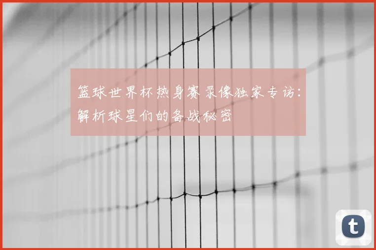 篮球世界杯热身赛录像独家专访：解析球星们的备战秘密
