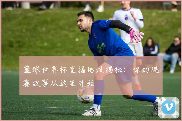 篮球世界杯直播地址揭秘：你的观赛故事从这里开始