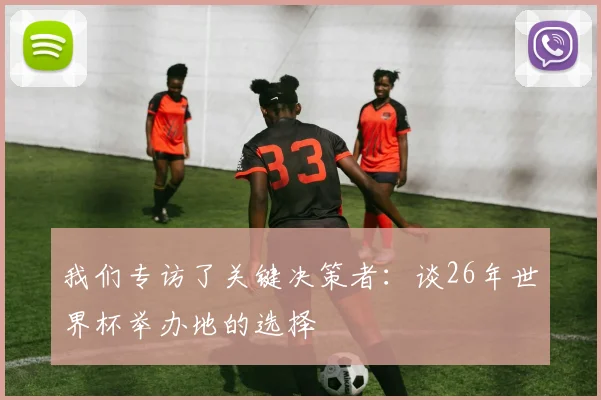 我们专访了关键决策者:谈26年世界杯举办地的选择