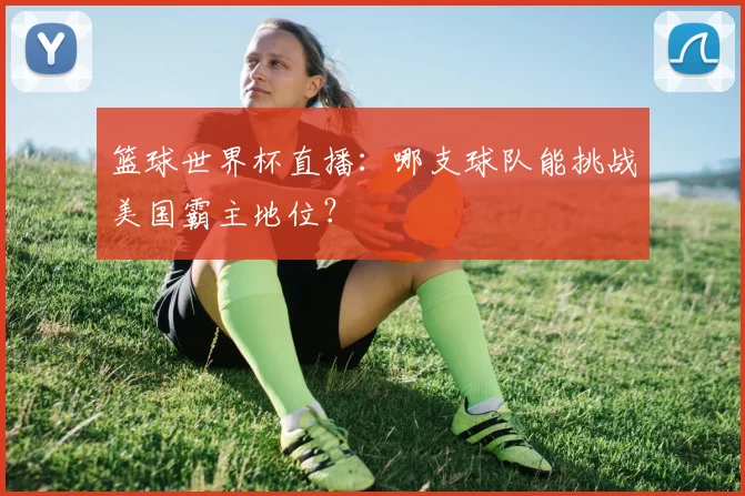 篮球世界杯直播：哪支球队能挑战美国霸主地位？