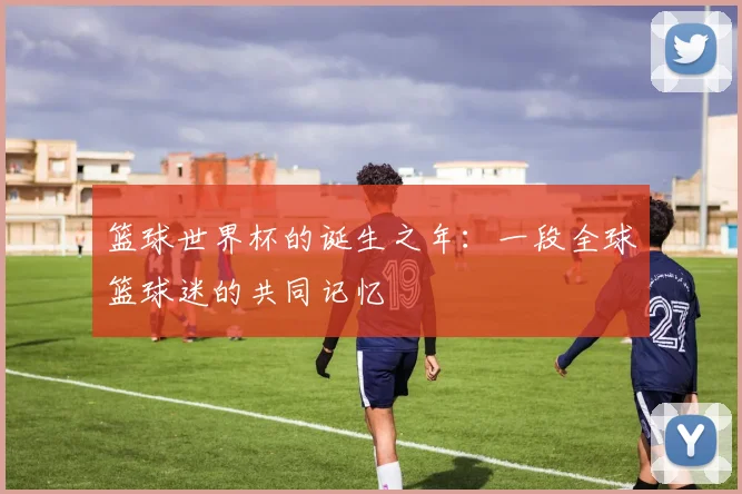 篮球世界杯的诞生之年：一段全球篮球迷的共同记忆