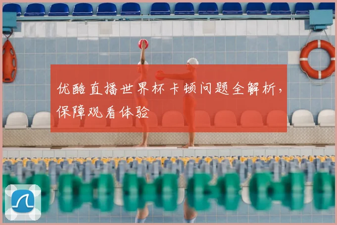 优酷直播世界杯卡顿问题全解析，保障观看体验