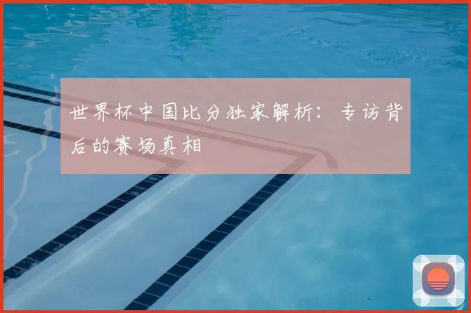 世界杯中国比分独家解析：专访背后的赛场真相