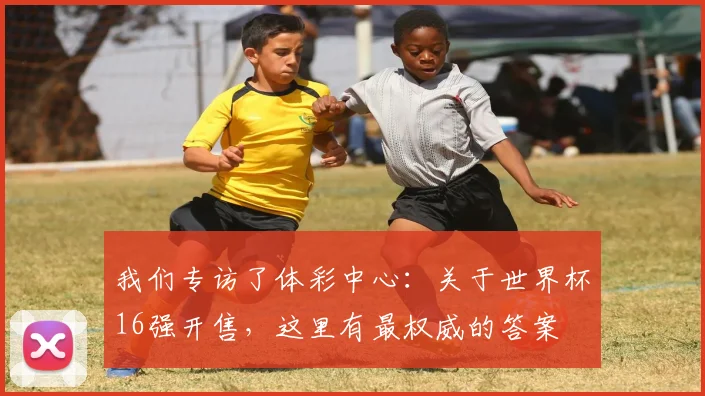 我们专访了体彩中心：关于世界杯16强开售，这里有最权威的答案