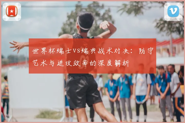 世界杯瑞士vs瑞典战术对决：防守艺术与进攻效率的深度解析