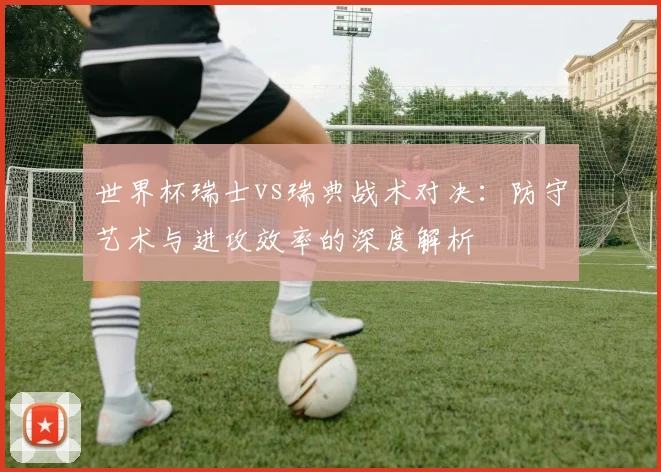世界杯瑞士vs瑞典战术对决:防守艺术与进攻效率的深度解析