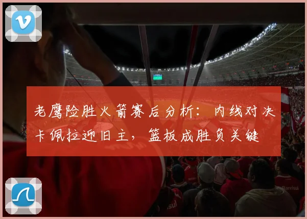 老鹰险胜火箭赛后分析：内线对决卡佩拉迎旧主，篮板成胜负关键