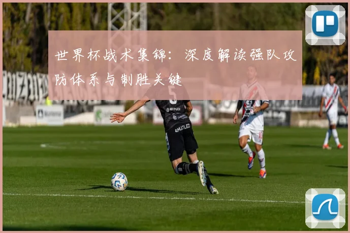 世界杯战术集锦：深度解读强队攻防体系与制胜关键