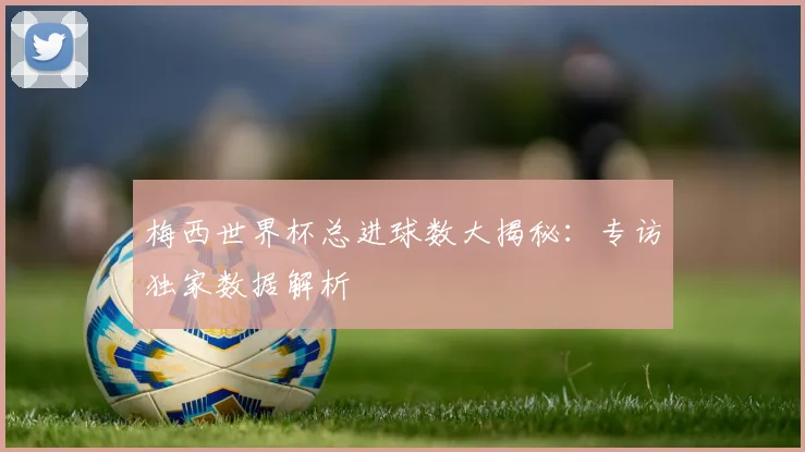 梅西世界杯总进球数大揭秘：专访独家数据解析