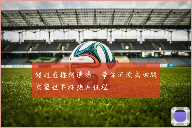 错过直播别遗憾！带你沉浸式回顾女篮世界杯热血征程