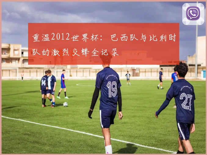 重温2012世界杯：巴西队与比利时队的激烈交锋全记录